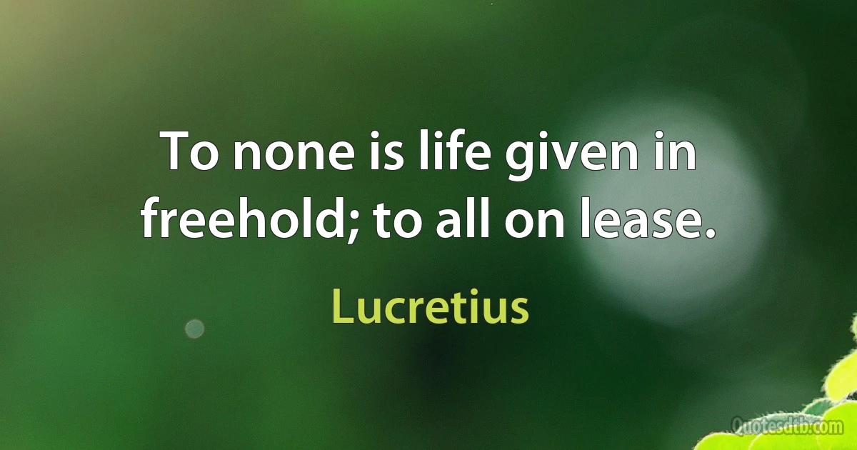 To none is life given in freehold; to all on lease. (Lucretius)