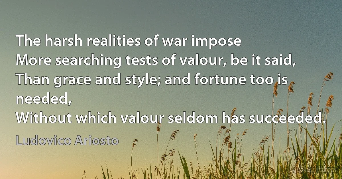 The harsh realities of war impose
More searching tests of valour, be it said,
Than grace and style; and fortune too is needed,
Without which valour seldom has succeeded. (Ludovico Ariosto)