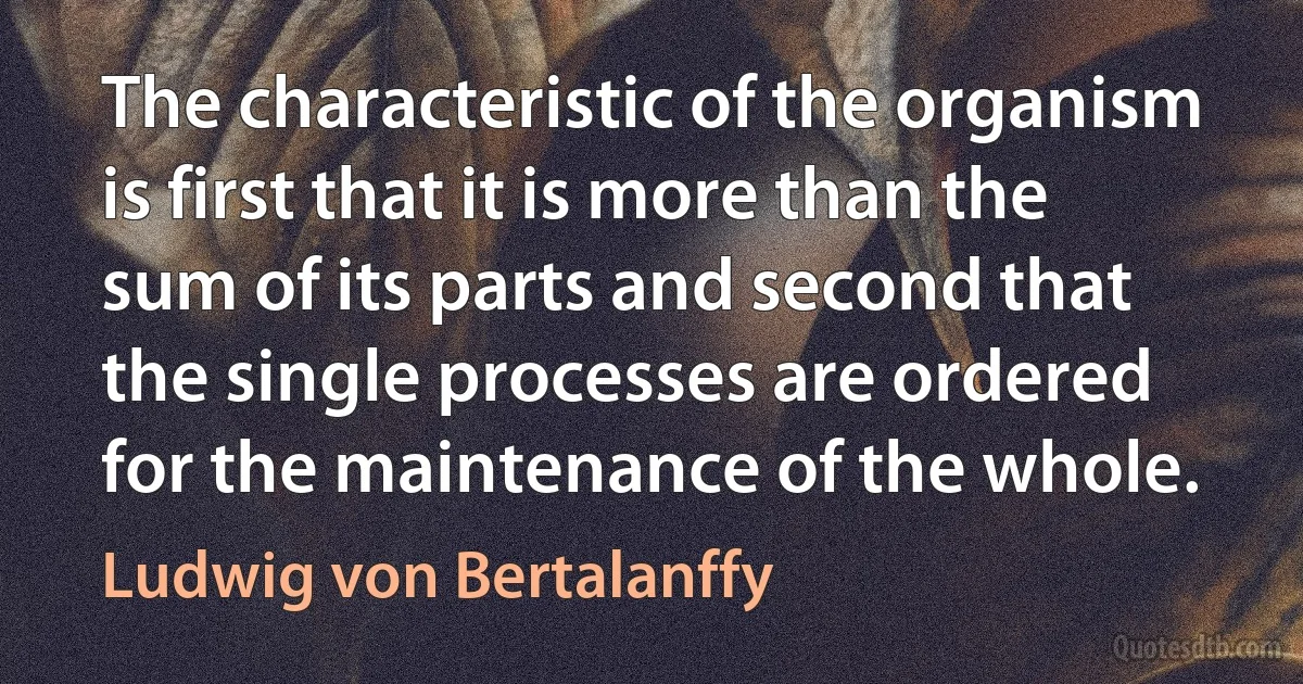 The characteristic of the organism is first that it is more than the sum of its parts and second that the single processes are ordered for the maintenance of the whole. (Ludwig von Bertalanffy)