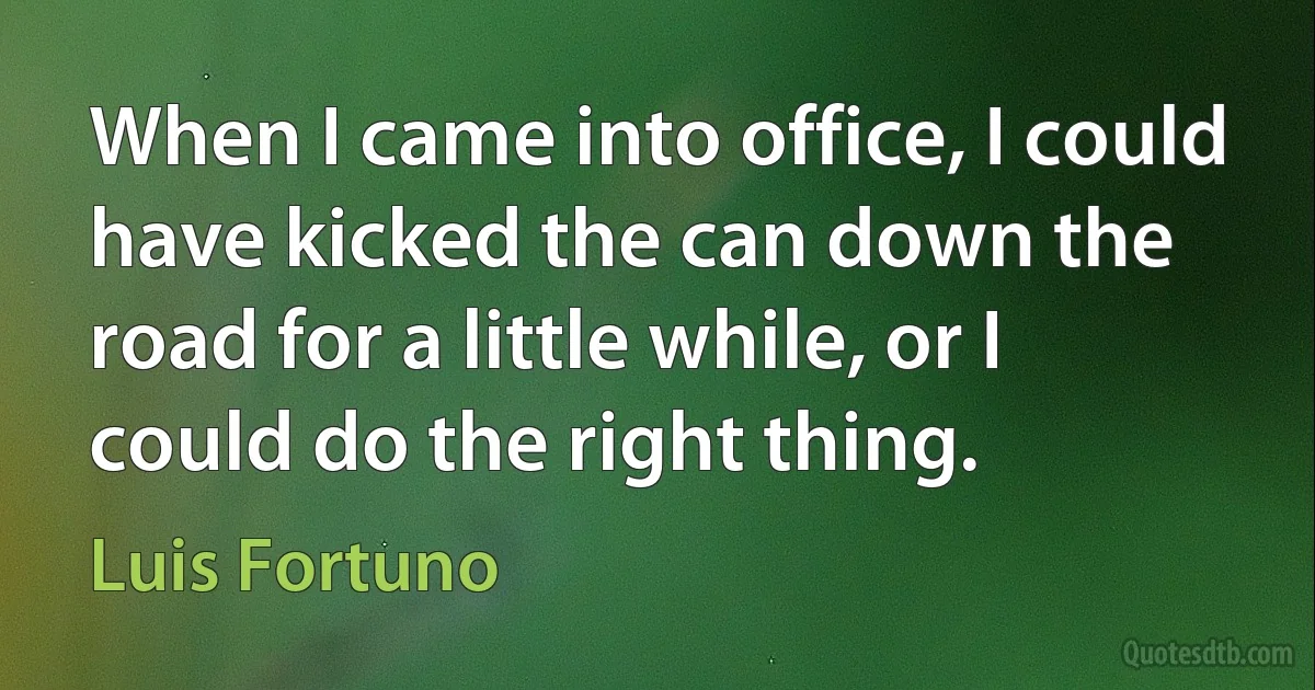 When I came into office, I could have kicked the can down the road for a little while, or I could do the right thing. (Luis Fortuno)