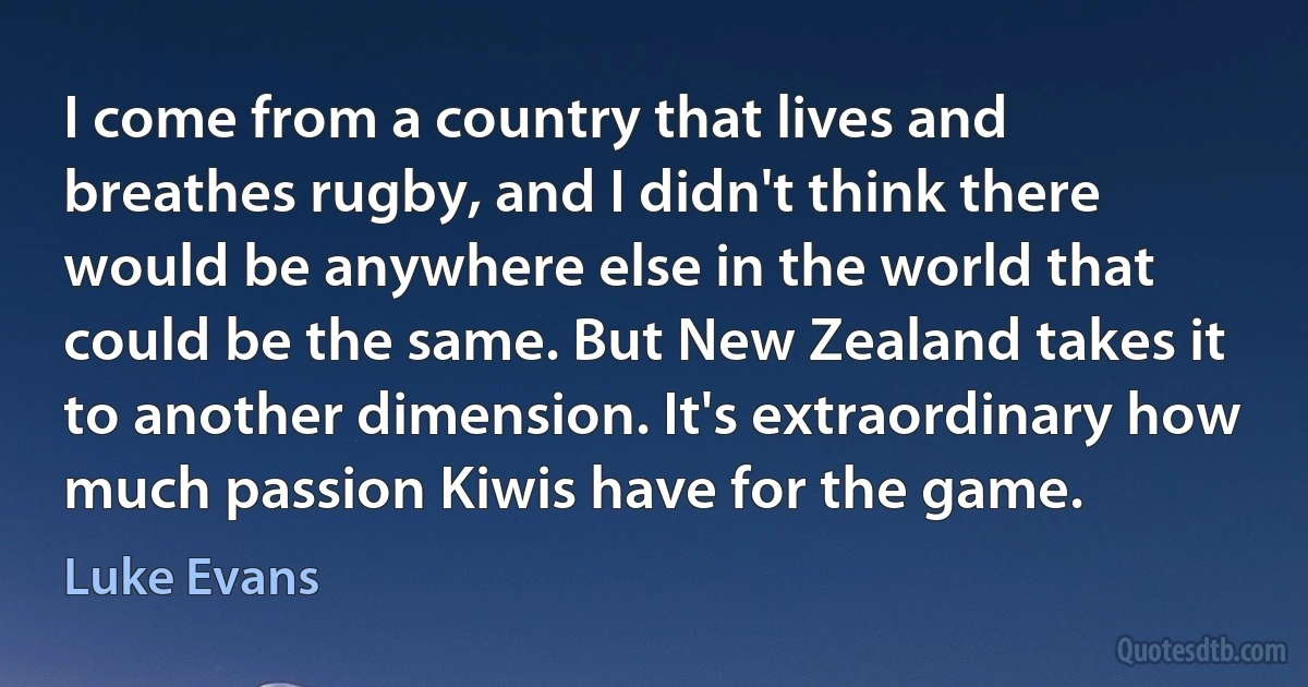 I come from a country that lives and breathes rugby, and I didn't think there would be anywhere else in the world that could be the same. But New Zealand takes it to another dimension. It's extraordinary how much passion Kiwis have for the game. (Luke Evans)