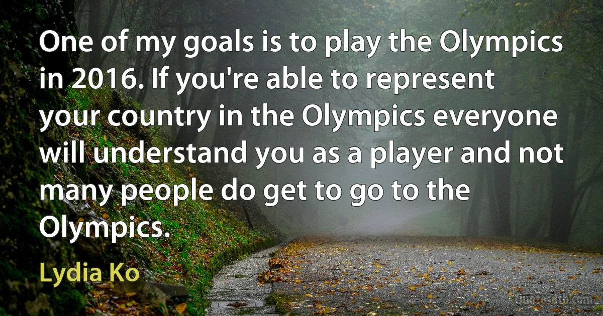 One of my goals is to play the Olympics in 2016. If you're able to represent your country in the Olympics everyone will understand you as a player and not many people do get to go to the Olympics. (Lydia Ko)