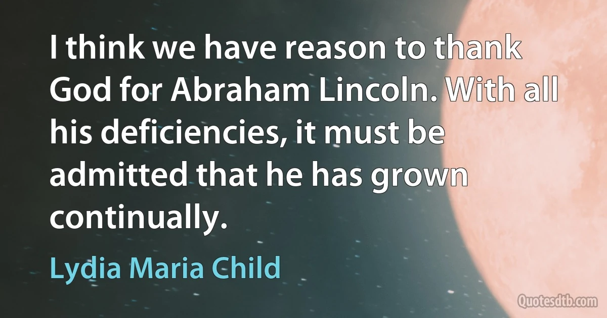 I think we have reason to thank God for Abraham Lincoln. With all his deficiencies, it must be admitted that he has grown continually. (Lydia Maria Child)