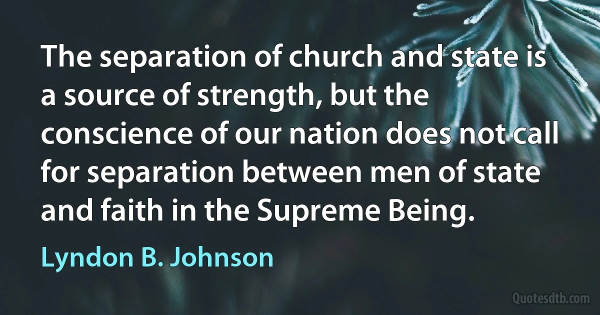 The separation of church and state is a source of strength, but the conscience of our nation does not call for separation between men of state and faith in the Supreme Being. (Lyndon B. Johnson)