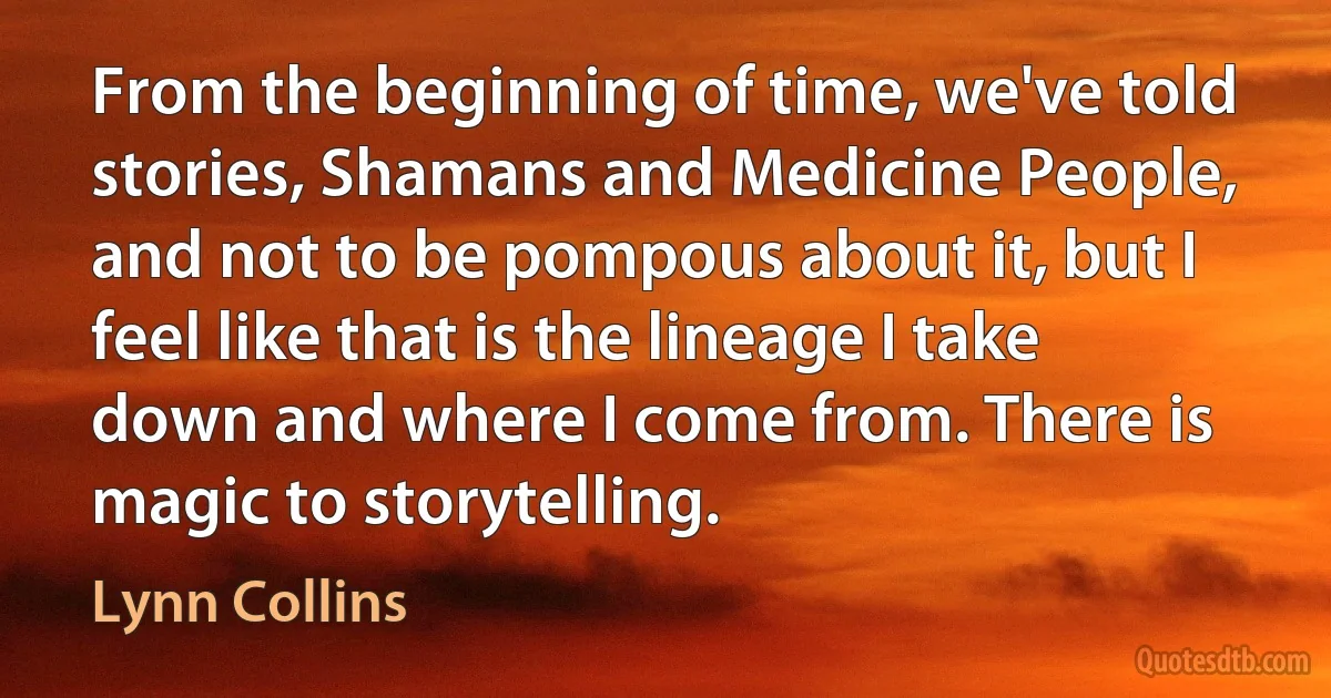 From the beginning of time, we've told stories, Shamans and Medicine People, and not to be pompous about it, but I feel like that is the lineage I take down and where I come from. There is magic to storytelling. (Lynn Collins)