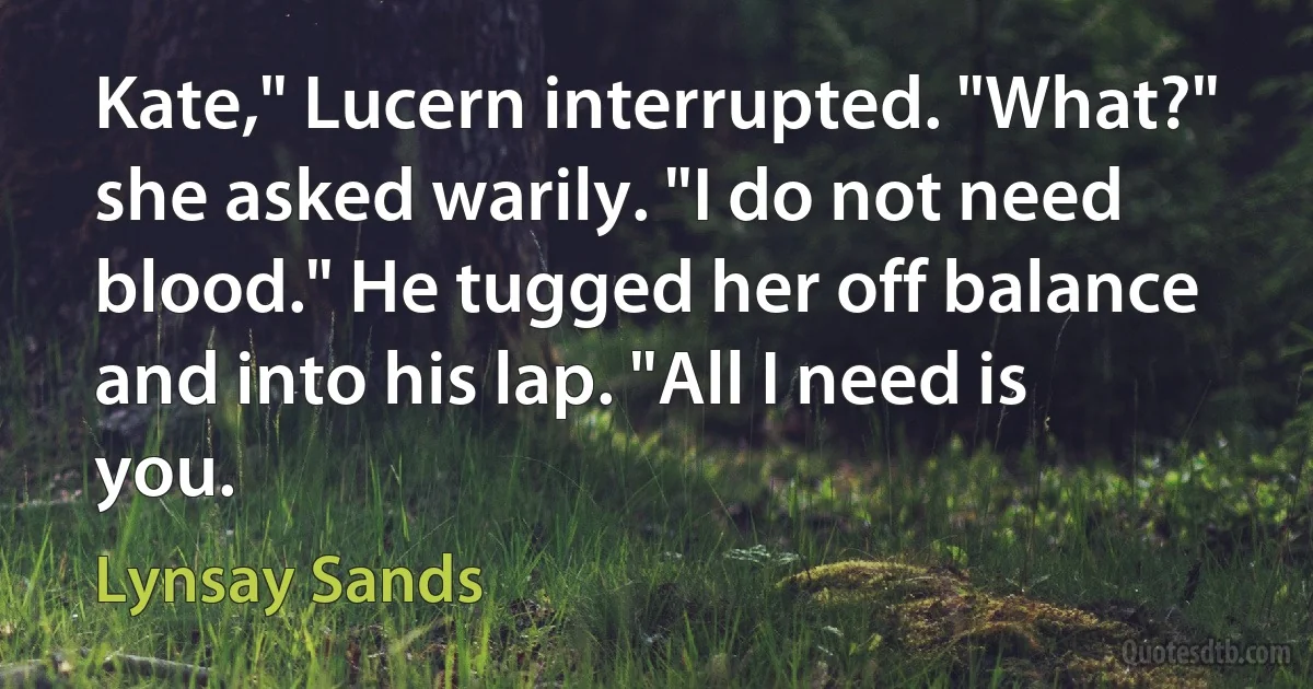 Kate," Lucern interrupted. "What?" she asked warily. "I do not need blood." He tugged her off balance and into his lap. "All I need is you. (Lynsay Sands)