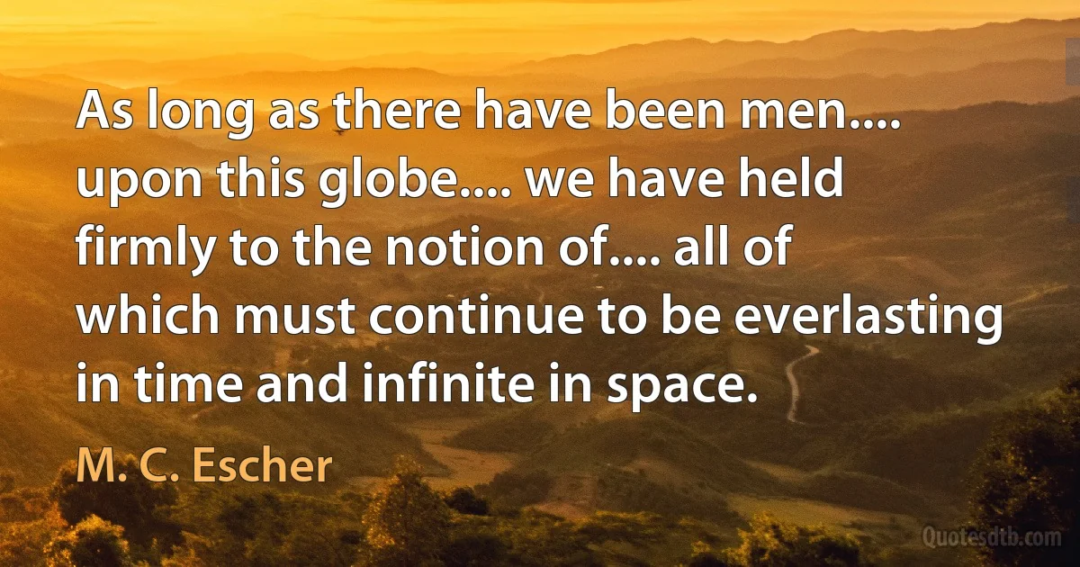 As long as there have been men.... upon this globe.... we have held firmly to the notion of.... all of which must continue to be everlasting in time and infinite in space. (M. C. Escher)