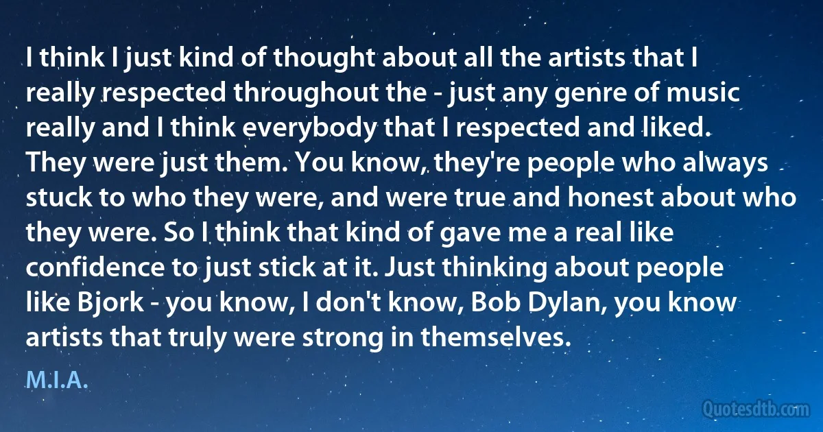 I think I just kind of thought about all the artists that I really respected throughout the - just any genre of music really and I think everybody that I respected and liked. They were just them. You know, they're people who always stuck to who they were, and were true and honest about who they were. So I think that kind of gave me a real like confidence to just stick at it. Just thinking about people like Bjork - you know, I don't know, Bob Dylan, you know artists that truly were strong in themselves. (M.I.A.)