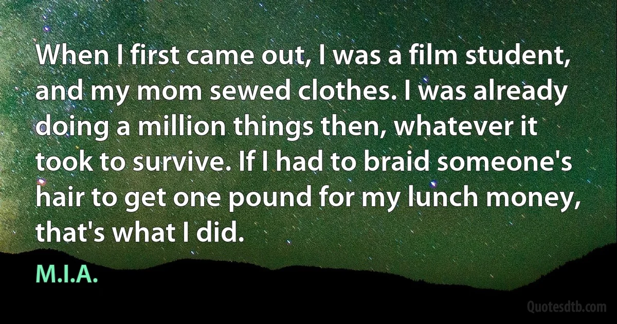 When I first came out, I was a film student, and my mom sewed clothes. I was already doing a million things then, whatever it took to survive. If I had to braid someone's hair to get one pound for my lunch money, that's what I did. (M.I.A.)