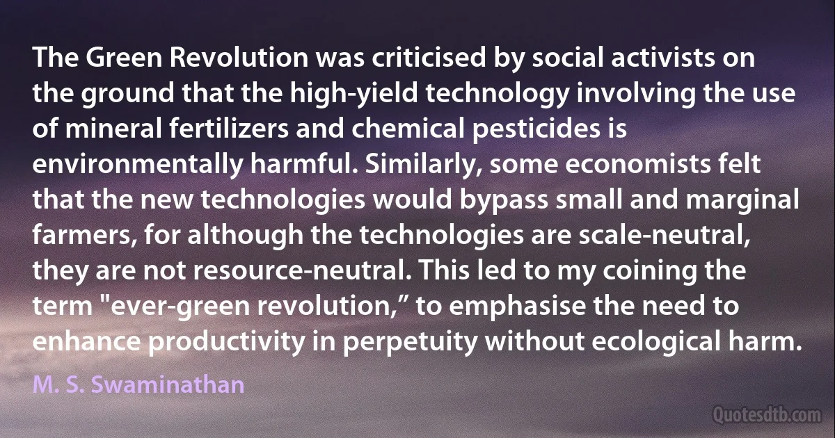 The Green Revolution was criticised by social activists on the ground that the high-yield technology involving the use of mineral fertilizers and chemical pesticides is environmentally harmful. Similarly, some economists felt that the new technologies would bypass small and marginal farmers, for although the technologies are scale-neutral, they are not resource-neutral. This led to my coining the term "ever-green revolution,” to emphasise the need to enhance productivity in perpetuity without ecological harm. (M. S. Swaminathan)