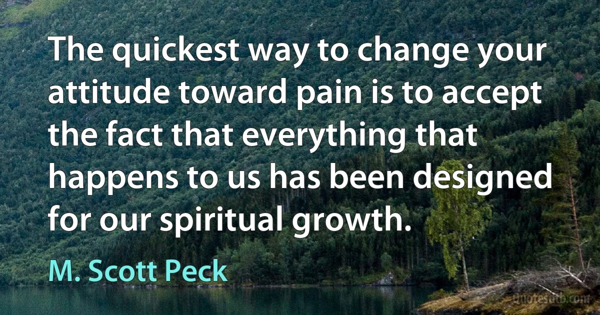 The quickest way to change your attitude toward pain is to accept the fact that everything that happens to us has been designed for our spiritual growth. (M. Scott Peck)