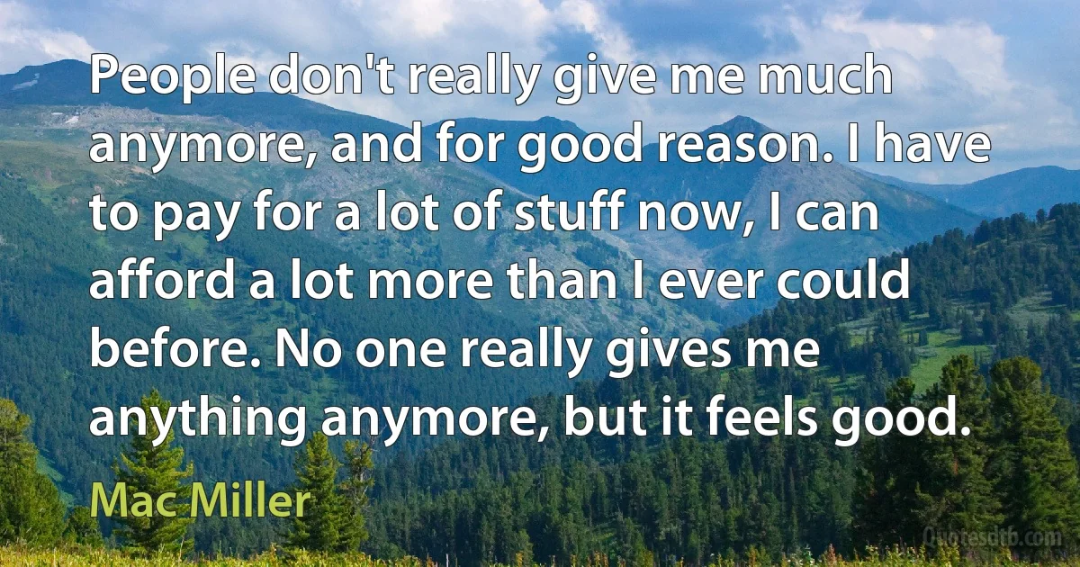 People don't really give me much anymore, and for good reason. I have to pay for a lot of stuff now, I can afford a lot more than I ever could before. No one really gives me anything anymore, but it feels good. (Mac Miller)