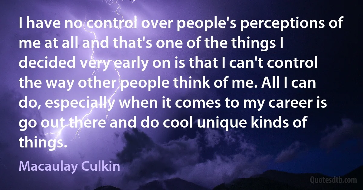 I have no control over people's perceptions of me at all and that's one of the things I decided very early on is that I can't control the way other people think of me. All I can do, especially when it comes to my career is go out there and do cool unique kinds of things. (Macaulay Culkin)