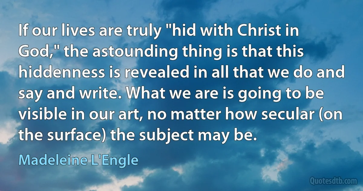 If our lives are truly "hid with Christ in God," the astounding thing is that this hiddenness is revealed in all that we do and say and write. What we are is going to be visible in our art, no matter how secular (on the surface) the subject may be. (Madeleine L'Engle)