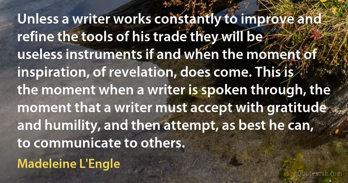 Unless a writer works constantly to improve and refine the tools of his trade they will be useless instruments if and when the moment of inspiration, of revelation, does come. This is the moment when a writer is spoken through, the moment that a writer must accept with gratitude and humility, and then attempt, as best he can, to communicate to others. (Madeleine L'Engle)