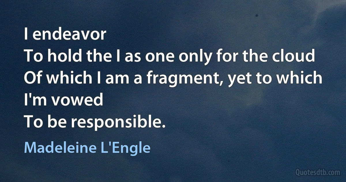 I endeavor
To hold the I as one only for the cloud
Of which I am a fragment, yet to which I'm vowed
To be responsible. (Madeleine L'Engle)