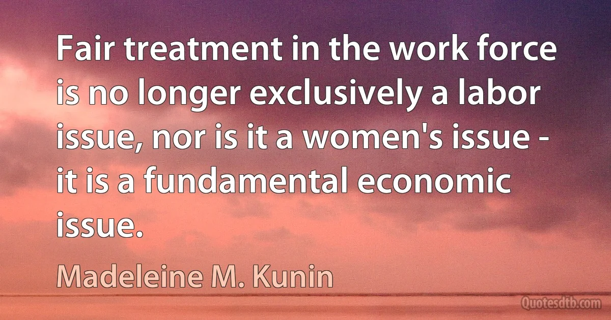 Fair treatment in the work force is no longer exclusively a labor issue, nor is it a women's issue - it is a fundamental economic issue. (Madeleine M. Kunin)