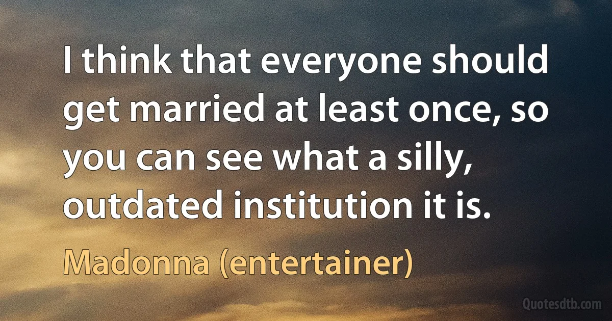 I think that everyone should get married at least once, so you can see what a silly, outdated institution it is. (Madonna (entertainer))