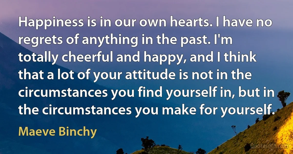 Happiness is in our own hearts. I have no regrets of anything in the past. I'm totally cheerful and happy, and I think that a lot of your attitude is not in the circumstances you find yourself in, but in the circumstances you make for yourself. (Maeve Binchy)