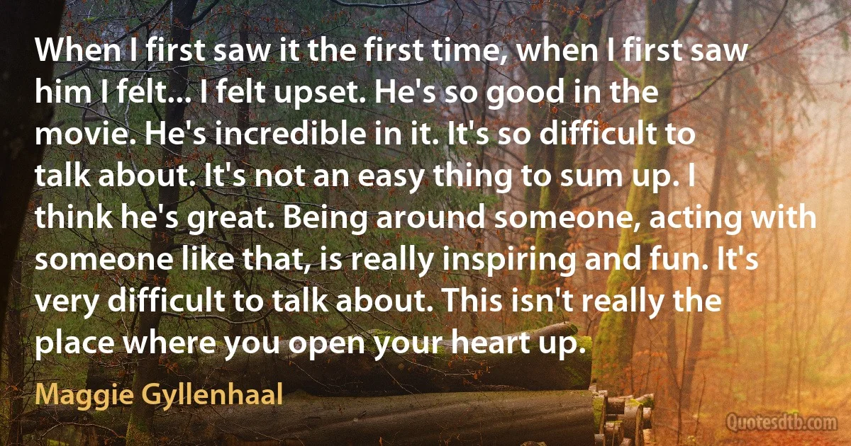 When I first saw it the first time, when I first saw him I felt... I felt upset. He's so good in the movie. He's incredible in it. It's so difficult to talk about. It's not an easy thing to sum up. I think he's great. Being around someone, acting with someone like that, is really inspiring and fun. It's very difficult to talk about. This isn't really the place where you open your heart up. (Maggie Gyllenhaal)