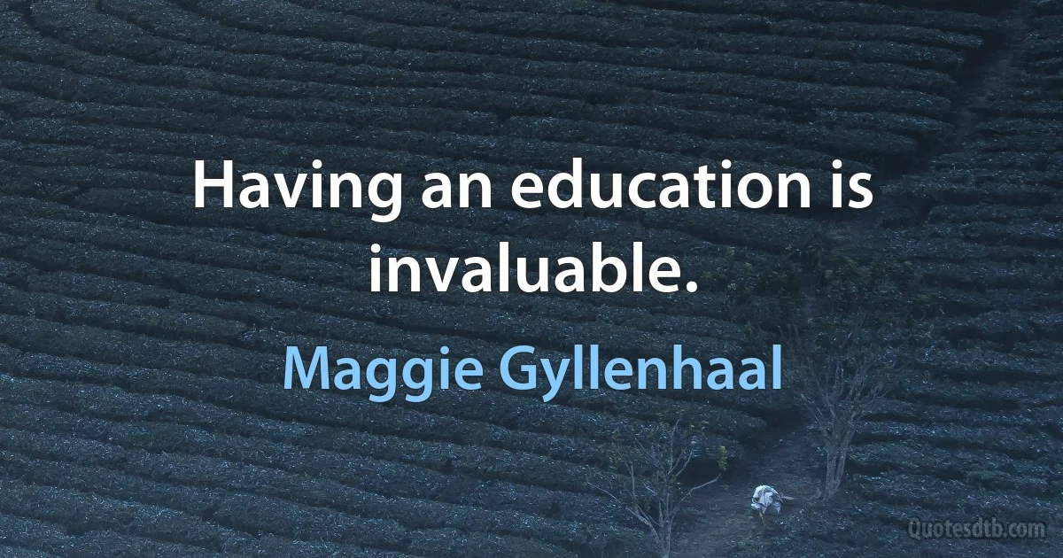 Having an education is invaluable. (Maggie Gyllenhaal)