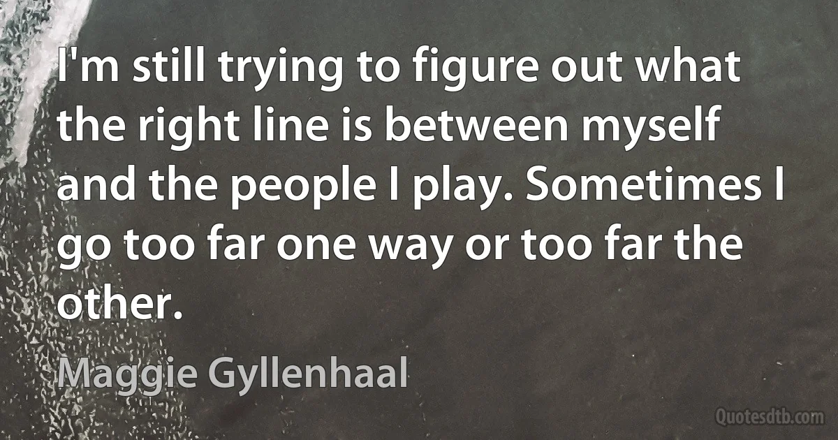 I'm still trying to figure out what the right line is between myself and the people I play. Sometimes I go too far one way or too far the other. (Maggie Gyllenhaal)