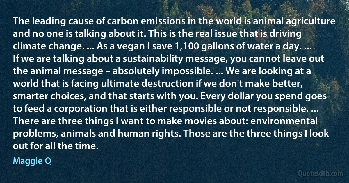 The leading cause of carbon emissions in the world is animal agriculture and no one is talking about it. This is the real issue that is driving climate change. ... As a vegan I save 1,100 gallons of water a day. ... If we are talking about a sustainability message, you cannot leave out the animal message – absolutely impossible. ... We are looking at a world that is facing ultimate destruction if we don't make better, smarter choices, and that starts with you. Every dollar you spend goes to feed a corporation that is either responsible or not responsible. ... There are three things I want to make movies about: environmental problems, animals and human rights. Those are the three things I look out for all the time. (Maggie Q)