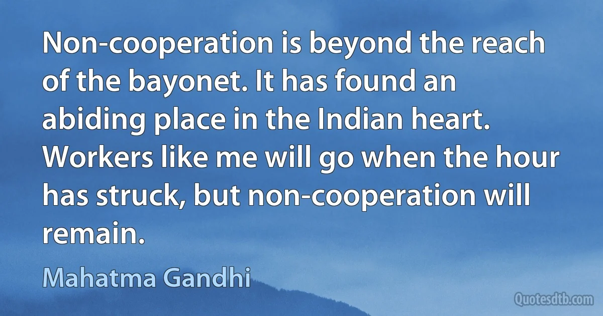 Non-cooperation is beyond the reach of the bayonet. It has found an abiding place in the Indian heart. Workers like me will go when the hour has struck, but non-cooperation will remain. (Mahatma Gandhi)