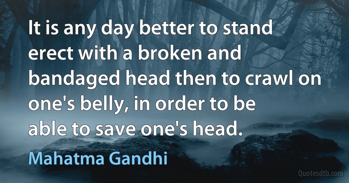 It is any day better to stand erect with a broken and bandaged head then to crawl on one's belly, in order to be able to save one's head. (Mahatma Gandhi)