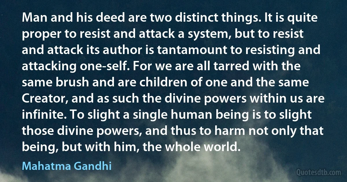 Man and his deed are two distinct things. It is quite proper to resist and attack a system, but to resist and attack its author is tantamount to resisting and attacking one-self. For we are all tarred with the same brush and are children of one and the same Creator, and as such the divine powers within us are infinite. To slight a single human being is to slight those divine powers, and thus to harm not only that being, but with him, the whole world. (Mahatma Gandhi)