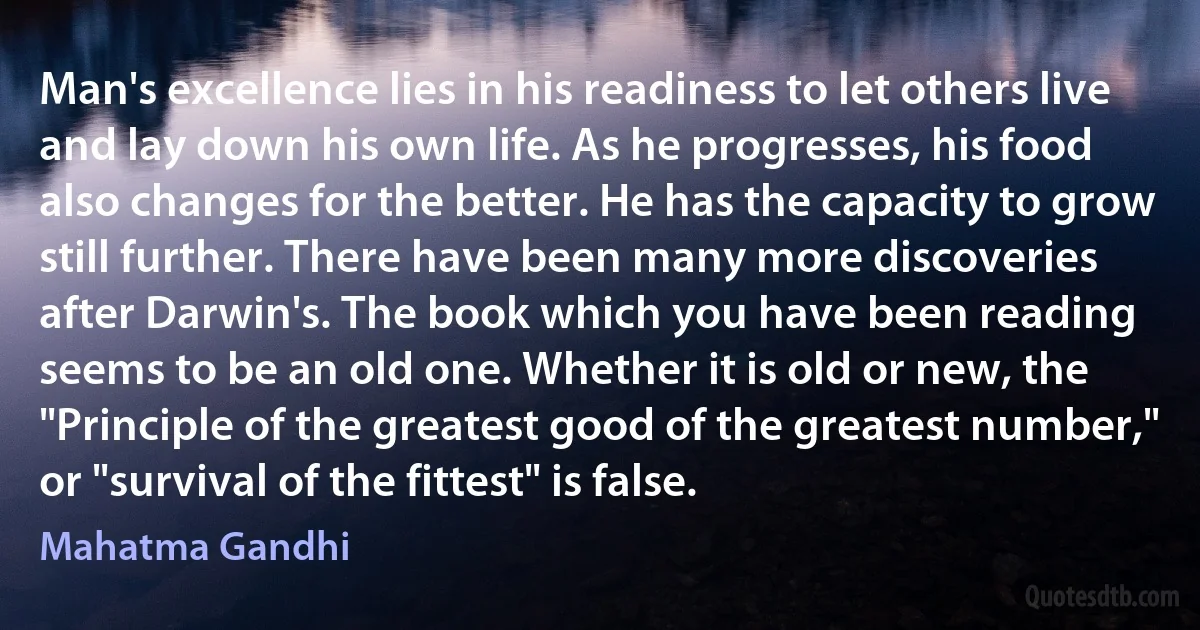 Man's excellence lies in his readiness to let others live and lay down his own life. As he progresses, his food also changes for the better. He has the capacity to grow still further. There have been many more discoveries after Darwin's. The book which you have been reading seems to be an old one. Whether it is old or new, the "Principle of the greatest good of the greatest number," or "survival of the fittest" is false. (Mahatma Gandhi)