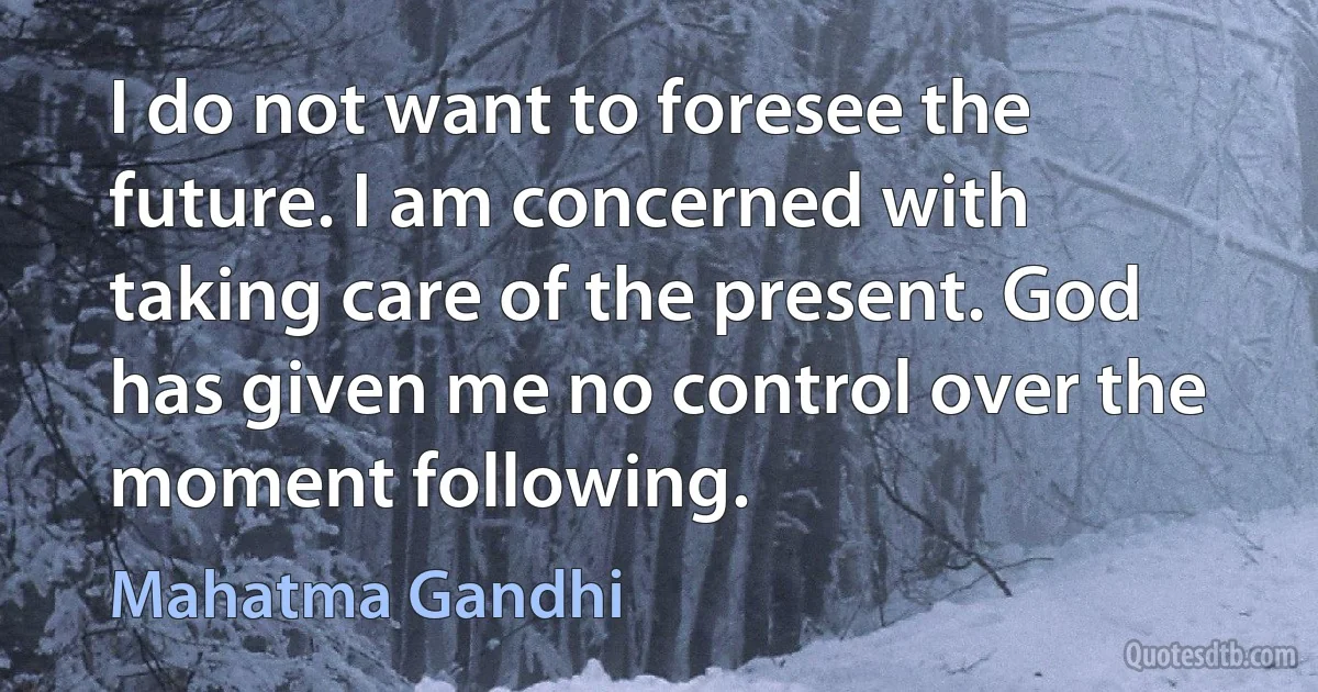 I do not want to foresee the future. I am concerned with taking care of the present. God has given me no control over the moment following. (Mahatma Gandhi)