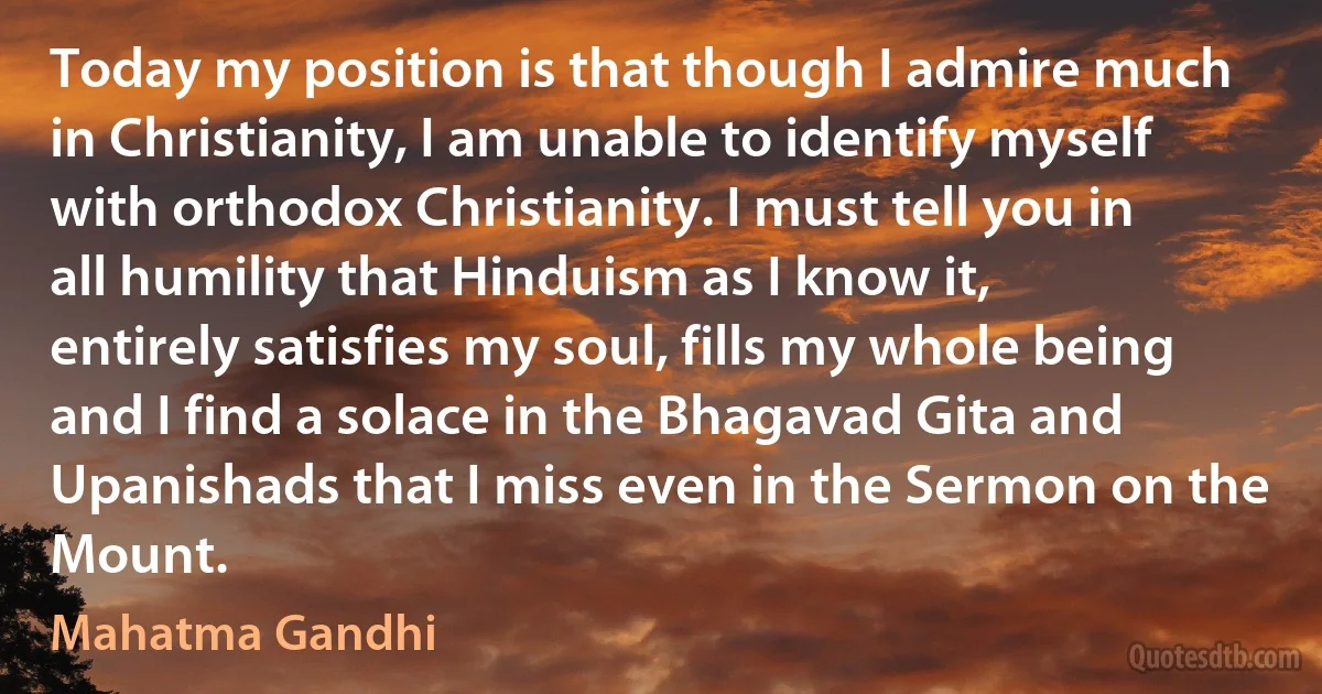 Today my position is that though I admire much in Christianity, I am unable to identify myself with orthodox Christianity. I must tell you in all humility that Hinduism as I know it, entirely satisfies my soul, fills my whole being and I find a solace in the Bhagavad Gita and Upanishads that I miss even in the Sermon on the Mount. (Mahatma Gandhi)