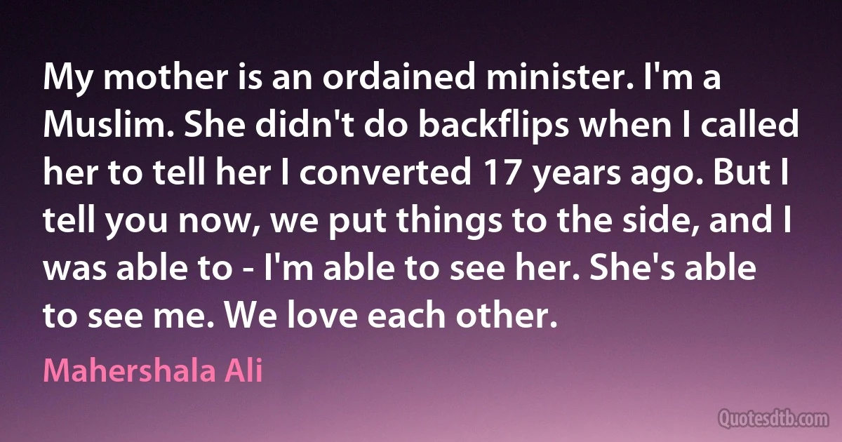 My mother is an ordained minister. I'm a Muslim. She didn't do backflips when I called her to tell her I converted 17 years ago. But I tell you now, we put things to the side, and I was able to - I'm able to see her. She's able to see me. We love each other. (Mahershala Ali)