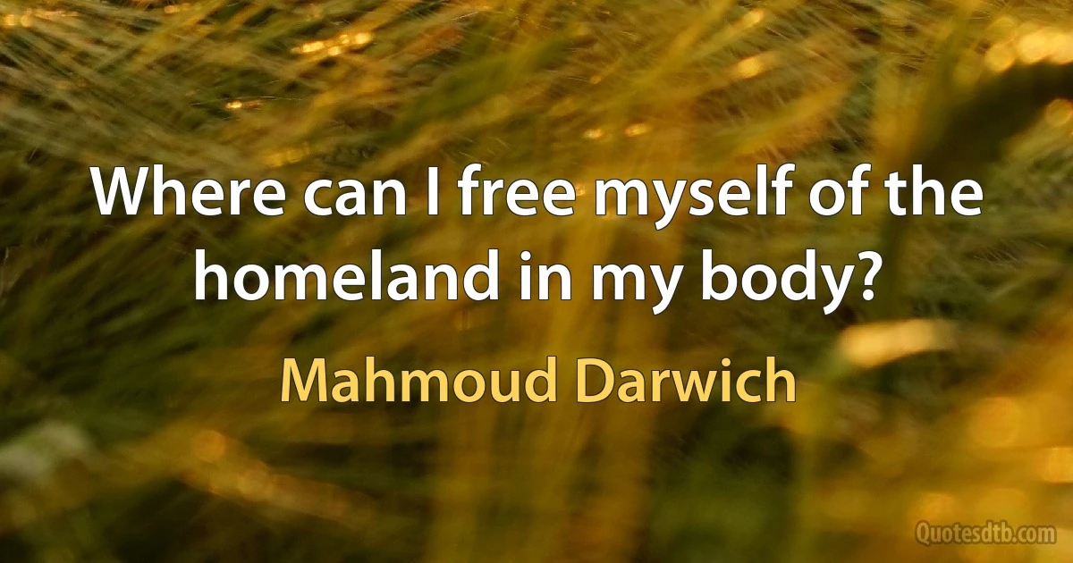 Where can I free myself of the homeland in my body? (Mahmoud Darwich)