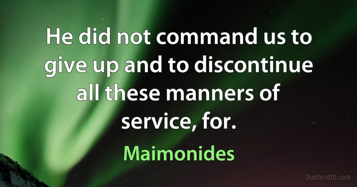 He did not command us to give up and to discontinue all these manners of service, for. (Maimonides)