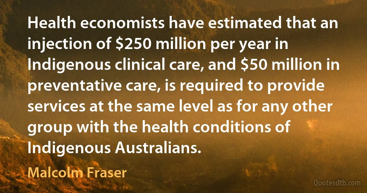 Health economists have estimated that an injection of $250 million per year in Indigenous clinical care, and $50 million in preventative care, is required to provide services at the same level as for any other group with the health conditions of Indigenous Australians. (Malcolm Fraser)