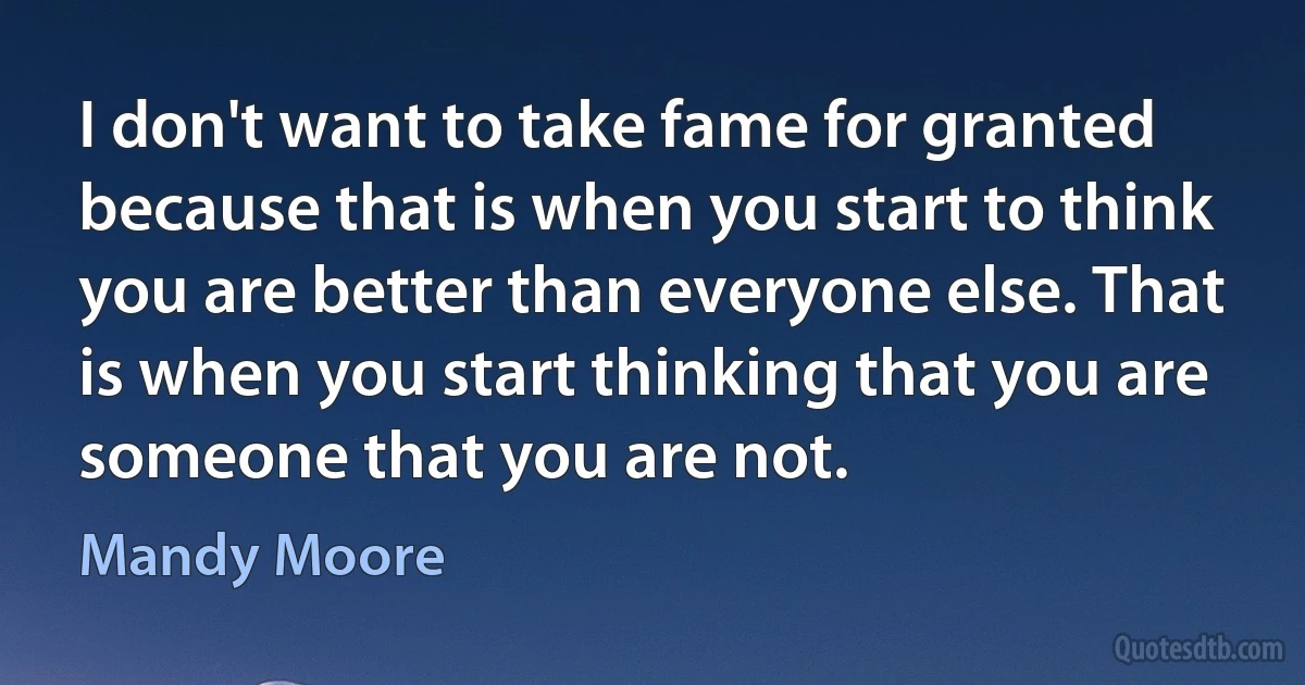 I don't want to take fame for granted because that is when you start to think you are better than everyone else. That is when you start thinking that you are someone that you are not. (Mandy Moore)