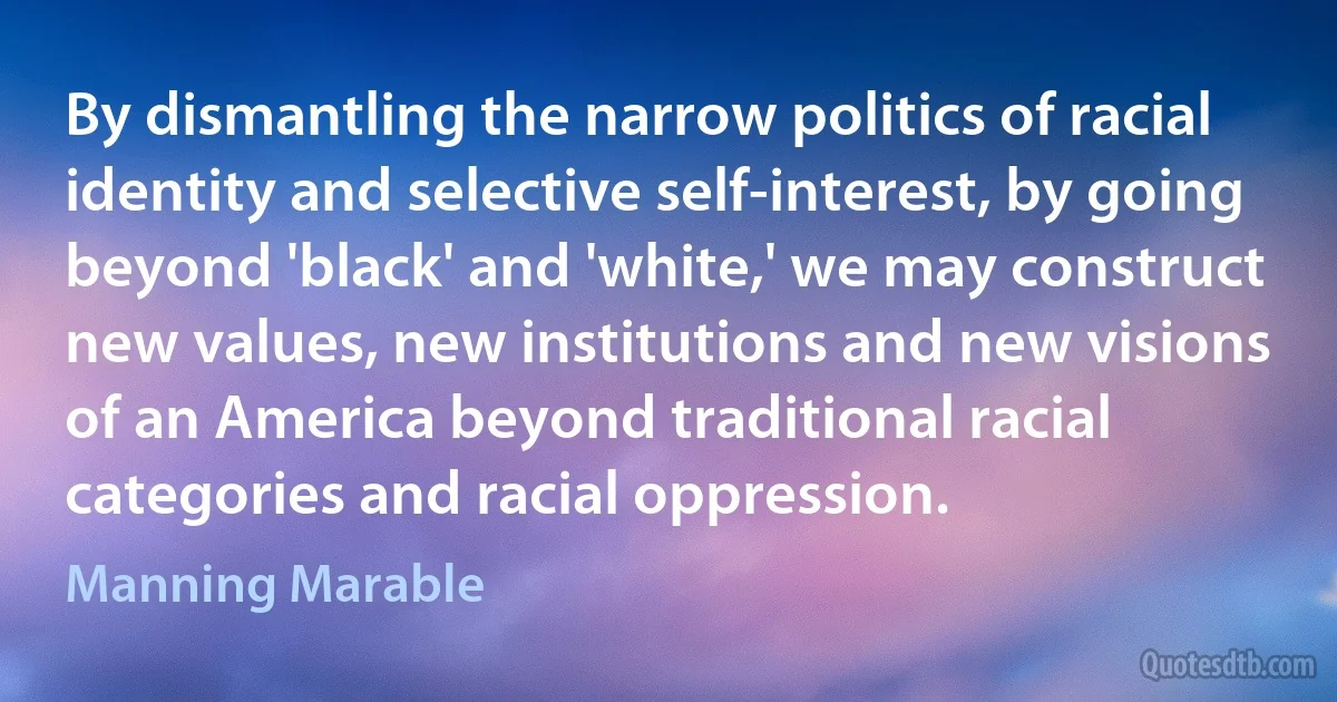 By dismantling the narrow politics of racial identity and selective self-interest, by going beyond 'black' and 'white,' we may construct new values, new institutions and new visions of an America beyond traditional racial categories and racial oppression. (Manning Marable)