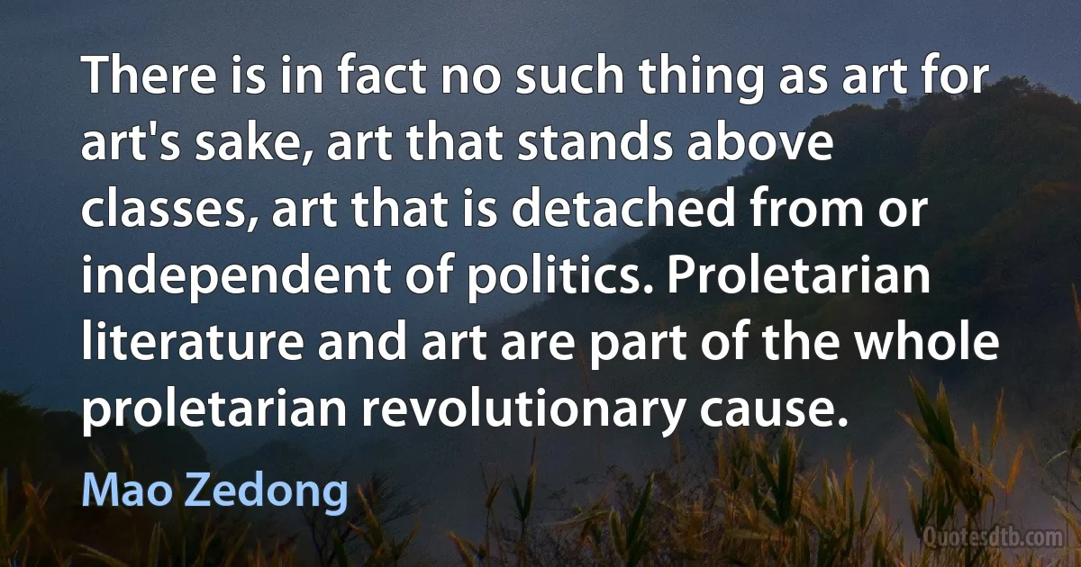 There is in fact no such thing as art for art's sake, art that stands above classes, art that is detached from or independent of politics. Proletarian literature and art are part of the whole proletarian revolutionary cause. (Mao Zedong)