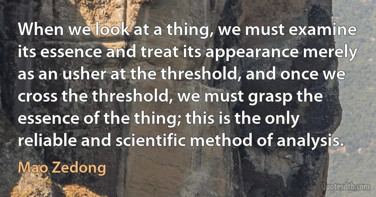 When we look at a thing, we must examine its essence and treat its appearance merely as an usher at the threshold, and once we cross the threshold, we must grasp the essence of the thing; this is the only reliable and scientific method of analysis. (Mao Zedong)