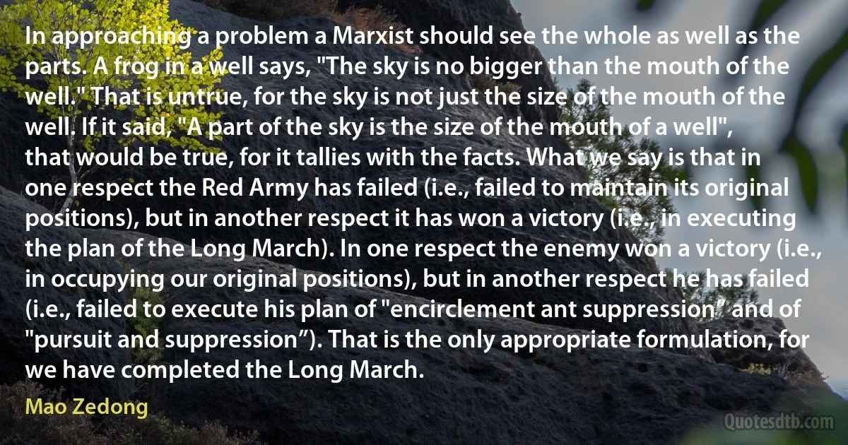 In approaching a problem a Marxist should see the whole as well as the parts. A frog in a well says, "The sky is no bigger than the mouth of the well." That is untrue, for the sky is not just the size of the mouth of the well. If it said, "A part of the sky is the size of the mouth of a well", that would be true, for it tallies with the facts. What we say is that in one respect the Red Army has failed (i.e., failed to maintain its original positions), but in another respect it has won a victory (i.e., in executing the plan of the Long March). In one respect the enemy won a victory (i.e., in occupying our original positions), but in another respect he has failed (i.e., failed to execute his plan of "encirclement ant suppression” and of "pursuit and suppression”). That is the only appropriate formulation, for we have completed the Long March. (Mao Zedong)