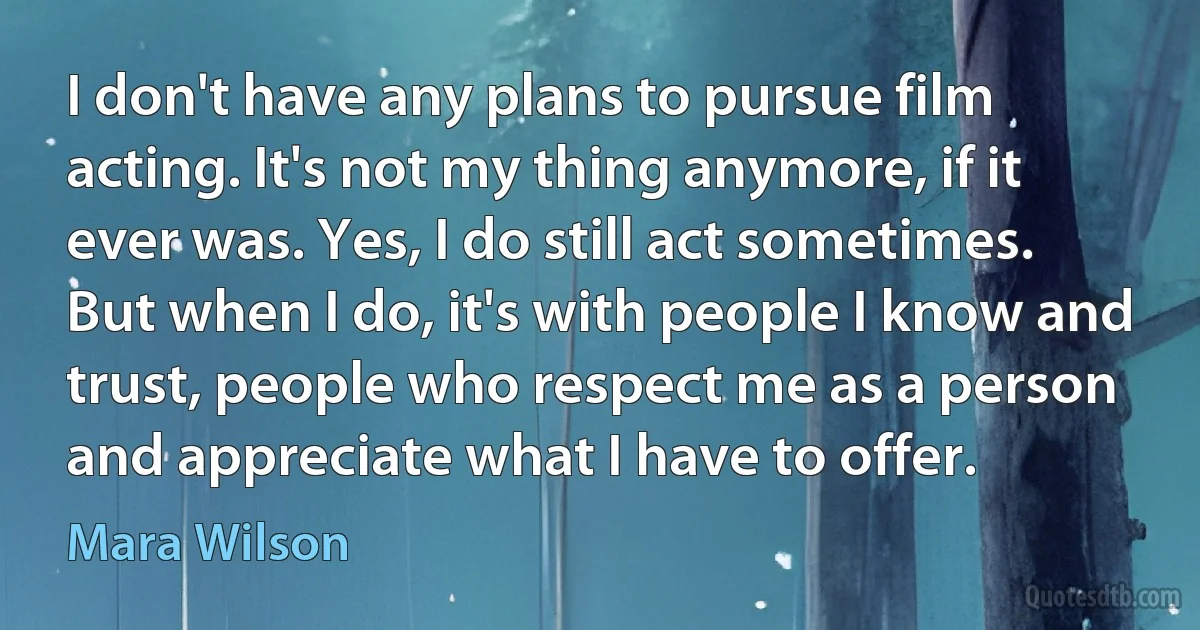 I don't have any plans to pursue film acting. It's not my thing anymore, if it ever was. Yes, I do still act sometimes. But when I do, it's with people I know and trust, people who respect me as a person and appreciate what I have to offer. (Mara Wilson)