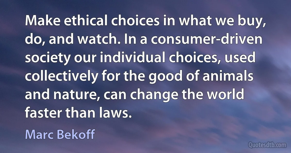 Make ethical choices in what we buy, do, and watch. In a consumer-driven society our individual choices, used collectively for the good of animals and nature, can change the world faster than laws. (Marc Bekoff)