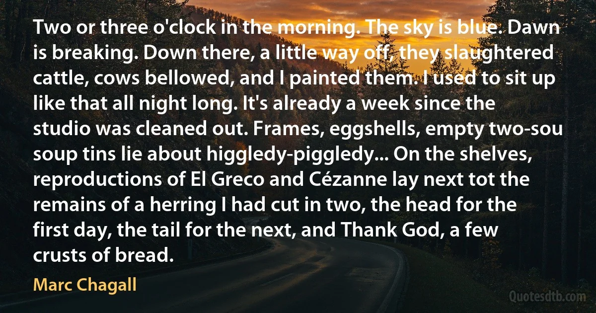 Two or three o'clock in the morning. The sky is blue. Dawn is breaking. Down there, a little way off, they slaughtered cattle, cows bellowed, and I painted them. I used to sit up like that all night long. It's already a week since the studio was cleaned out. Frames, eggshells, empty two-sou soup tins lie about higgledy-piggledy... On the shelves, reproductions of El Greco and Cézanne lay next tot the remains of a herring I had cut in two, the head for the first day, the tail for the next, and Thank God, a few crusts of bread. (Marc Chagall)