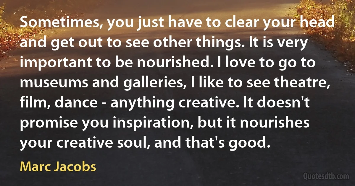 Sometimes, you just have to clear your head and get out to see other things. It is very important to be nourished. I love to go to museums and galleries, I like to see theatre, film, dance - anything creative. It doesn't promise you inspiration, but it nourishes your creative soul, and that's good. (Marc Jacobs)