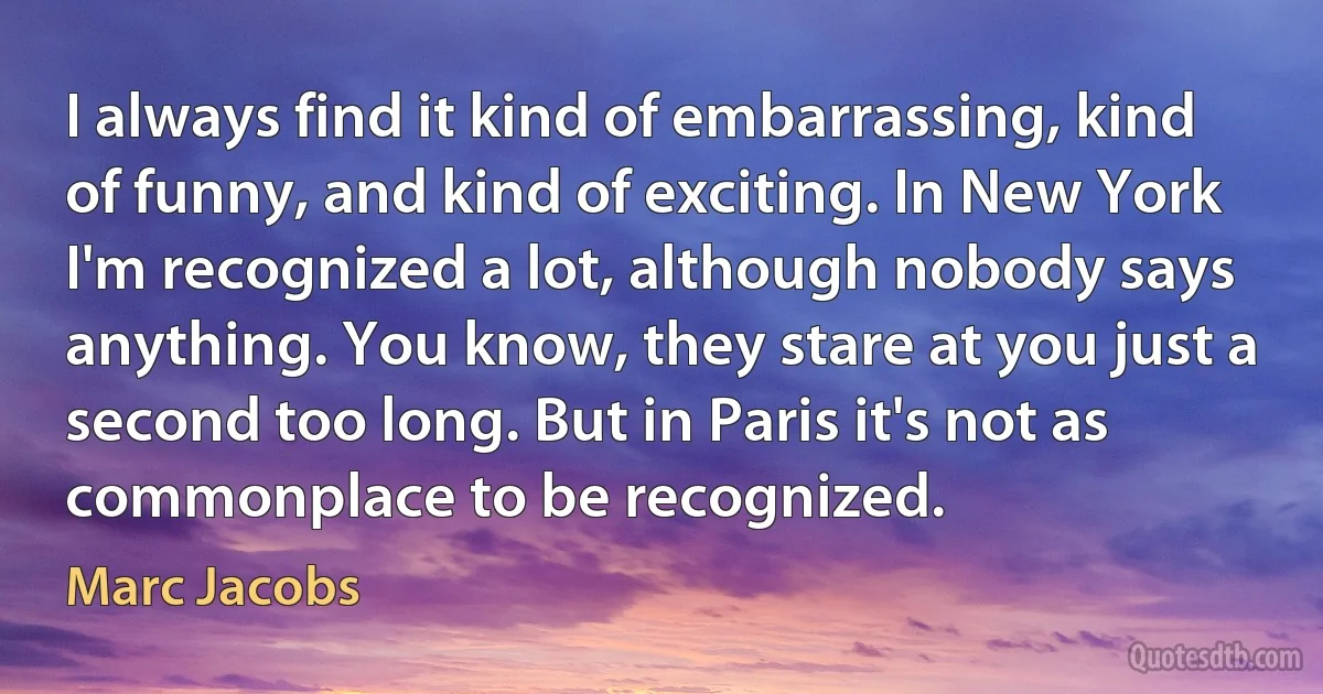 I always find it kind of embarrassing, kind of funny, and kind of exciting. In New York I'm recognized a lot, although nobody says anything. You know, they stare at you just a second too long. But in Paris it's not as commonplace to be recognized. (Marc Jacobs)