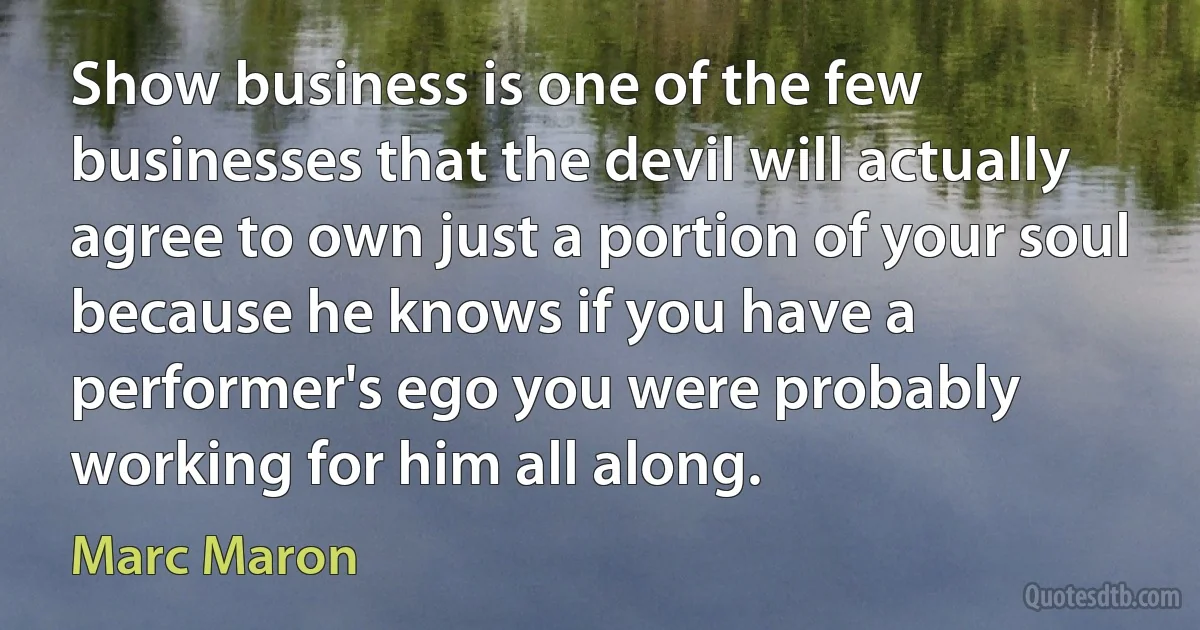 Show business is one of the few businesses that the devil will actually agree to own just a portion of your soul because he knows if you have a performer's ego you were probably working for him all along. (Marc Maron)