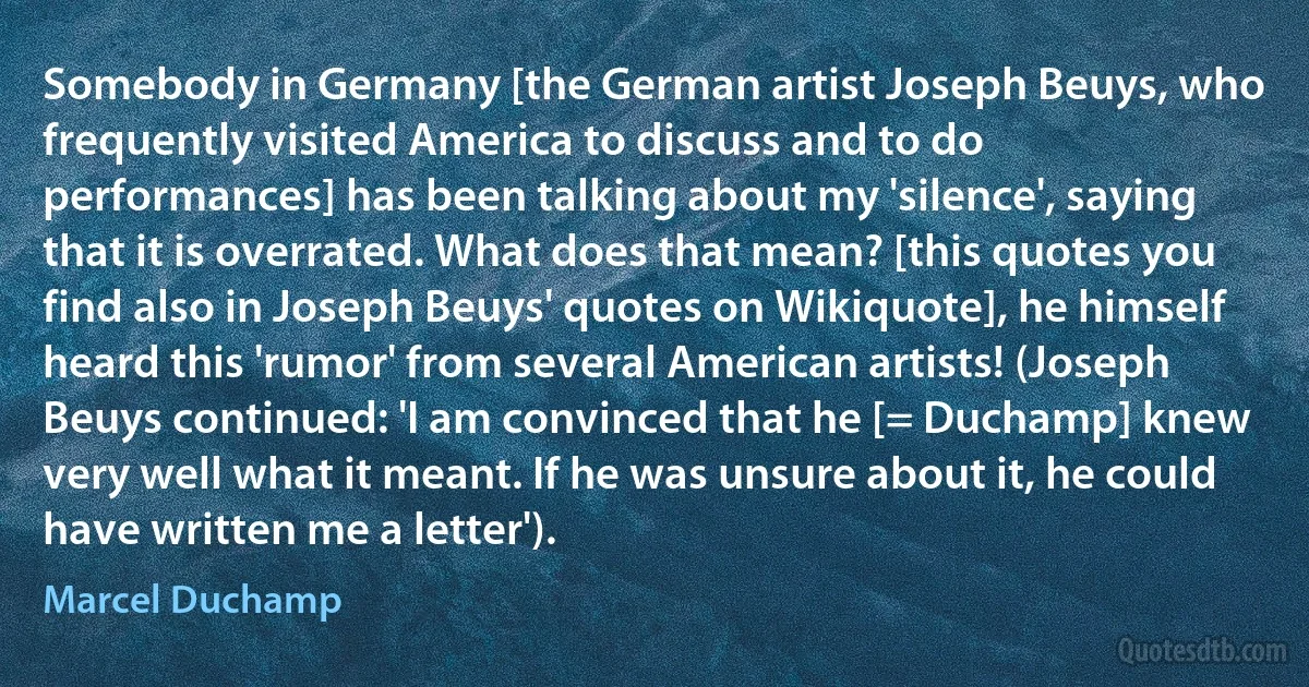 Somebody in Germany [the German artist Joseph Beuys, who frequently visited America to discuss and to do performances] has been talking about my 'silence', saying that it is overrated. What does that mean? [this quotes you find also in Joseph Beuys' quotes on Wikiquote], he himself heard this 'rumor' from several American artists! (Joseph Beuys continued: 'I am convinced that he [= Duchamp] knew very well what it meant. If he was unsure about it, he could have written me a letter'). (Marcel Duchamp)