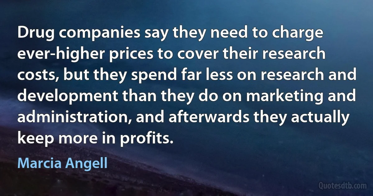 Drug companies say they need to charge ever-higher prices to cover their research costs, but they spend far less on research and development than they do on marketing and administration, and afterwards they actually keep more in profits. (Marcia Angell)